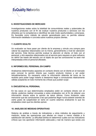 6. INVESTIGACIONES DE MERCADO
Investigaciones reales sobre la totalidad de consumidores reales y potenciales de
nuestros productos con el fin de evaluar nuestros productos o servicios con los
ofrecidos por la competencia e identificar de este modo oportunidades y amenazas.
Es favorable como método de estudio generalizado pero no permite obtener
información detallada ni concreta sobre nuestros propios clientes.
7. CLIENTE OCULTO
Un evaluador se hace pasar por cliente de la empresa y simula una compra para
valorar los aspectos relacionados con la misma, generalmente a nivel de valoración
del servicio. Esta técnica permite evaluar la atención al cliente, el trato con el
personal, y otro aspectos relacionados con el servicio pero requiere un gran esfuerzo
en definir las bases del estudio con el objeto de que las conclusiones no sean mal
interpretadas entre el personal afectado.
8. INFORMES DEL PERSONAL EN CAMPO
Analizamos determinados aspectos en contacto directo con el cliente en el mercado
para conocer la opinión directa que nuestro producto merece y así poder
retroalimentarnos. Es necesario volcar la información obtenida tal como se ha
recibido para poder luego tratarla si deseamos llegar a conclusiones relativamente
válidas aceptando en todo momento las críticas que puedan surgir.
9. ENCUESTAS AL PERSONAL
En los casos en que determinados empleados estén en contacto directo con el
cliente, podemos realizar encuestas a estos empleados con el fin de obtener una
información directa sobre la opinión de éstos últimos. Como limitación cabe
mencionar que las conclusiones a las que podamos llegar nunca estarán exentas de
cierto grado de subjetividad en tanto en cuanto estamos analizando lo que los
empleados creen que los clientes opinan.
10. ANÁLISIS DE MEDIDAS OPERATIVAS
Sistema de análisis a través de indicadores u otros métodos de seguimiento y
medición, todas las operaciones que afectan en mayor o menor medida a la
satisfacción del cliente. La dificultad estriba en determinar cuales son los indicadores
críticos que nos aportaran información adecuada y real de manera que exista una
 