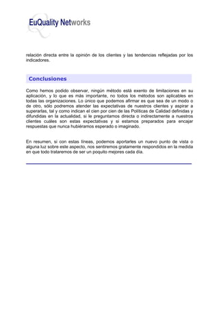 relación directa entre la opinión de los clientes y las tendencias reflejadas por los
indicadores.
Como hemos podido observar, ningún método está exento de limitaciones en su
aplicación, y lo que es más importante, no todos los métodos son aplicables en
todas las organizaciones. Lo único que podemos afirmar es que sea de un modo o
de otro, sólo podremos atender las expectativas de nuestros clientes y aspirar a
superarlas, tal y como indican el cien por cien de las Políticas de Calidad definidas y
difundidas en la actualidad, si le preguntamos directa o indirectamente a nuestros
clientes cuáles son estas expectativas y si estamos preparados para encajar
respuestas que nunca hubiéramos esperado o imaginado.
En resumen, si con estas líneas, podemos aportarles un nuevo punto de vista o
alguna luz sobre este aspecto, nos sentiremos gratamente respondidos en la medida
en que todo trataremos de ser un poquito mejores cada día.
Conclusiones
 