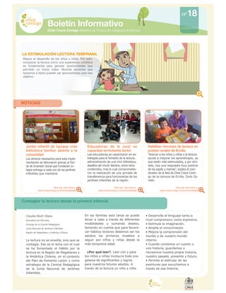 M I N I S T E R I O D E
P L A N I F I C A C I O N
Boletín Informativo
Chile Crece Contigo Sistema de Protección Integral a la Infancia
Octubre 2010
NOTICIAS
Para leer más entra a
www.crececontigo.cl/2010/novedades
Para leer más entra a
www.crececontigo.cl/2010/novedades
Para leer más entra a
www.crececontigo.cl/2010/novedades
18nº
LA ESTIMULACIÓN LECTORA TEMPRANA
Mejora el desarrollo de los niños y niñas. Por esto,
incorporar la lectura como una experiencia cotidiana
es fundamental para generar oportunidades que
permitan un futuro mejor. Muchas acciones que
hacemos a diario pueden ser aprovechadas para ese
objetivo.
Jardín infantil de Iquique crea
biblioteca familiar abierta a la
comunidad
Los dineros necesarios para esta imple-
mentación se obtuvieron gracias al Fon-
do de Inversión Social que Fundación In-
tegra entrega a cada uno de los jardines
infantiles que mantiene.
Educadoras de la Junji se
capacitan en fomento lector
Las educadoras se capacitaron en es-
trategias para el fomento de la lectura,
administración de una mini biblioteca,
desafíos del rincón literario, entre otros
contenidos, tras lo cual comprometie-
ron la realización de una jornada de
transferencia para funcionarias de los
jardines infantiles de la región.
Habilitan rincones de lectura en
postas rurales de Ercilla
“Acercar a los niños y niñas a la lectura
ayuda a mejorar los aprendizajes, ya
que están más estimulados, y por otro
lado, hay una respuesta muy positiva
de los papás y mamás”, explica el coor-
dinador de la Red de Chile Crece Conti-
go de la comuna de Ercilla, Carlo Za-
netti.
Claudia Wuth Olave.
Educadora de Párvulos,
Encarga de la Central Pedagógica
Junta Nacional de Jardines Infantiles,
Región de Magallanes y Antártica Chilena.
La lectura no se enseña, sino que se
contagia. Ese es el lema con el cual
se ha fomentado el hábito por la
lectura en la Región de Magallanes y
la Antártica Chilena, en el contexto
del Plan de Fomento Lector y como
estrategia de la Central Pedagógica
de la Junta Nacional de Jardines
Infantiles.
Contagiar la lectura desde la primera infancia
En las familias esta tarea se puede
llevar a cabo a través de diferentes
modalidades y sumando aliados,
teniendo en cuenta que para favore-
cer hábitos lectores debemos ser los
adultos los primeros modelos a
seguir por niños y niñas desde la
más temprana edad.
¿Por qué leer?. Leer con y para
los niños y niñas involucra toda una
galaxia de significantes y logros
para nuestros futuros adultos. A
través de la lectura un niño y niña:
• Desarrolla el lenguaje tanto a
nivel comprensivo como expresivo.
• Estimula la imaginación.
• Amplía el conocimiento.
• Mejora la comprensión del
mundo y de nuestro mundo
interno.
• Cuando contamos un cuento o
una historia, guardamos y
recreamos nuestra propia historia,
nuestro pasado, presente y futuro.
• Permite el disfrutar de las
aventuras que escuchamos a
través de esa historia.
 