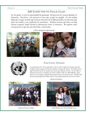 P ÁGINA 3                                                                                   T HE C OUGAR T IMES

                           B A B Y E LEMENT BOOK POR : P AULA A. C OLLADO
    En 5to grado se tuvo la oportunidad de participar del proyecto de ciencias llamado It’s
    Elementary. Para hacer este proyecto se tuvo que escoger un amig@. En este trabajo
    había que escoger un bebé que tenía un elemento de la tabla periódica, al cual tenías que
    darle un nombre y un certificado de nacimiento. También tuvimos que hacer un Baby
    Element Scrapbook, donde llevaba la información sobre el elemento. Mi opinión sobre
    este proyecto es que fue muy divertido, e interesante.
                                    ¡ Tuve una gran experiencia!




                                                    N ACIONES U NIDAS
                              Los pasados días 23 y 24 de septiembre se llevó a cabo el Taller de Competencias del
                              Congreso Puertorriqueño de Naciones Unidas en Cupeyville School. El modelo del Co-
                              legio Rosa Bell cuenta con muchas caras nuevas que debutan este año. En este taller se
                              destacaron dos nuevos miembros de nuestro modelo. Ellas son: María Méndez, quien
                              obtuvo un tercer lugar y Josheili Llavona quien obtuvo una mención oral. También cabe
                              destacar la participación de Mónica Reyes como parlamentaria de uno de los comités.
                                                               ¡Muchas Felicidades!




             Grupo de Naciones Unidas                             María Méndez (9) y Nicole Méndez (12)
 