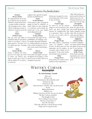 P ÁGINA 5                                                                                                  T HE C OUGAR T IMES

                                              Horóscopo Por Danette Dickson
             Acuario                a alguien muy especial con quien                                            sobre todo, porque tus
          20 ene-18 feb.            iniciarás una bella historia.          Intenta que tus papás los conoz-     padres quieren iniciar un
El comportamiento de un ami-                        Tauro                  can más para que se den cuenta       negocio, pero tú y tus
 go te molesta, pero no querrás               21 abr-20 mayo               de que son buenos.                   hermanos prefieren com-
 admitirlo, así que dirás menti-    No hay quien te gane, un grupo de                     Leo                   prar cosas e irse de viaje.
  ras para ocultar tu malestar.     amigos no hará tu voluntad y te                  23 jul-22 ago.                     Escorpión
  Esa estrategia no sirve, mejor    retará. Debes ser más comprensi-       Los astros no son tus mejores             23 oct-21 nov.
  dile la verdad antes de que su    vo y tolerante con los demás. Re-      amigos en estos momentos, pero       Estás raro, pues no das
relación se convierta en un mal     cuerda que en las cosas simples        tienes una gran energía para         una en nada. Respira pro-
               rollo.               está la alegría de la vida.            afrontar las complicaciones que      fundo, tranquilo, no pasa
               Piscis                             Géminis                  se te presenten. Deja a un lado      nada. Sólo necesitas cal-
          19 feb-21 mar.                       21 may-20 jun.              los celos con tu amor, sólo lo-      marte para que digas y
Hay que tener una bolita de         En la escuela estás segura de tus      grarás que se aleje.                 actúes con persistencia.
cristal para saber de qué humor     posibilidades; sin embargo, evita                    Virgo                           Sagitario
andas: a veces lloras , o bien te   los estudios demasiado absorben-                23 ago-22 sep.                    22 nov-21 dic.
pones agresivo. Necesitas verte     tes. Podrás dedicarte con discreto     Haz oídos sordos a comentarios       Te sentirás cambiado y
a ti mismo para que le pongas       éxito a todos los deportes. En el      como "el matadito", "nerd",          con mejor actitud. Planea
remedio.                            amor tienes mucho material para        etcétera. Si ahora para ti lo más    una salida con nuevos ami-
               Aries                escoger.                               importante son los estudios, ¡es     gos. Te vas a divertir.
         22 mar-20 abr.                            Cáncer                  tu asunto!; sabes a dónde vas y lo          Capricornio
Venus, el planeta del amor,                     21 jun-22 jul.             que quieres. Ya los verás comién-          22 dic-19 ene
provoca en tu signo que todos       Por un lado a tus papás no les gus-    dose las uñas en los exámenes.       Evita olvidar una fecha
te miren con buenos ojos,           tan algunos de tus amigos, y como                    Libra                  importante pues corres el
¡hasta el profe que te hace la      quieres estar con ellos, sales en su             23 sep-22 oct.             riesgo de llevarte una sor-
vida de cuadros! Y en el proce-     compañía sin permiso.                  Estas semanas, los asuntos con la    presa.
so conocerás                                                               familia son muy importantes,



                                         W RITER ’ S C ORNER
                                                             Accomplish
                                                       By: Karla Santiago 10 grade
                                                                 Who am I
                                                               Who are you
                                                   Nobody knows till you find the truth
                                                             Horizons are big
                                                             Horizons are wide
                                             And somewhere, somehow, they can always reach
                                                                  the sky
                                                            Making that horizon
                                                               Making it you
                                             Making it any form, any size, any way you choose
                                                       But there’s always a problem
                                                           That thought in mind
                                                      Never making it easy to decide
                                                         But once you get threw it
                                                            Once the sun shines
                                              That smile, that idea, is always the best to find
                                                     I hope yours is as good as mine.
 