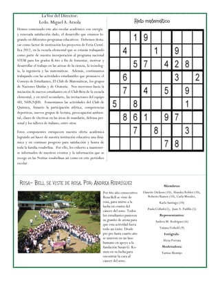 La Voz del Director:
                Lcdo. Miguel A. Arzola                                              Reto matemático
Hemos comenzado este año escolar académico con energía
y renovada satisfacción dado, el desarrollo que estamos lo-
grando en diferentes programas educativos. Debemos desta-
car como factor de motivación los proyectos de Fería Cientí-
fica 2012, en la escuela elemental que se estarán trabajando
como parte de nuestra incorporación al programa nacional
STEM para los grados K-6to a fin de fomentar, motivar y
desarrollar el trabajo en las aéreas de la ciencia, la tecnolog-
ía, la ingeniería y las matemáticas. Además, continuamos
trabajando con las actividades estudiantiles que promueve el
Consejo de Estudiantes, El Club de Matemáticas, los grupos
de Naciones Unidas y de Oratoria. Nos movemos hacia la
iniciación de nuevos estudiantes en el Club Beta de la escuela
elemental, y en nivel secundario, las invitaciones del equipo
4H, NHS,NJHS. Fomentamos las actividades del Club de
Química, Anuario la participación atlética, competencias
deportivas, nuevos grupos de lectura, preocupación ambien-
tal, clases de electivas en las áreas de mandarín, defensa per-
sonal y los talleres de italiano, entre otras

Estos componentes enriquecen nuestra oferta académica
logrando así hacer de nuestra institución educativa una diná-
mica y en continuo progreso para satisfacción y honra de
toda la familia rosabelina. Por ello, les exhorto a mantener-
se informados de nuestros eventos y la información que se
recoge en las Notitas rosabelinas así como en este periódico
escolar.




 R OSA – B ELL SE VISTE DE ROSA , P OR: A NDREA R ODRÍGUEZ                                               Miembros:
                                                               Por 6to año consecutivo    Danette Dickson (10), Alondra Robles (10),
                                                               Rosa Bell se viste de         Roberto Ramos (10), Carla Morales,
                                                               rosa, para unirse a la                 Karla Santiago (10)
                                                               lucha en contra del
                                                                                             Paula Collado(5), Juan A. Padilla (5)
                                                               cáncer del seno. Todos
                                                               los estudiantes pusieron               Representantes:
                                                               su granito de arena para           Andrea M. Rodríguez (6)
                                                               que esta actividad fuera
                                                               todo un éxito. Desde                  Tatiana Feshold (9)
                                                               pre pre hasta cuarto año                  Fotógrafa:
                                                               se unieron en un lazo
                                                                                                        Alexa Porrata
                                                               humano en apoyo a la
                                                               fundación Susan G. Ko-                  Moderadora:
                                                               men en su lucha para                    Yaritza Montijo
                                                               encontrar la cura al
                                                               cáncer del seno.
 