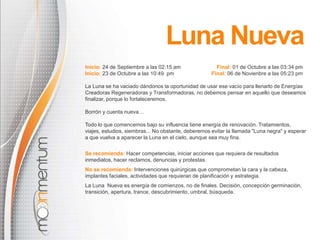 Luna Nueva 
Inicio: 24 de Septiembre a las 02:15 am Final: 01 de Octubre a las 03:34 pm 
Inicio: 23 de Octubre a las 10:49 pm Final: 06 de Novienbre a las 05:23 pm 
La Luna se ha vaciado dándonos la oportunidad de usar ese vacío para llenarlo de Energías 
Creadoras Regeneradoras y Transformadoras, no debemos pensar en aquello que deseamos 
finalizar, porque lo fortaleceremos. 
Borrón y cuenta nueva… 
Todo lo que comencemos bajo su influencia tiene energía de renovación. Tratamientos, 
viajes, estudios, siembras... No obstante, deberemos evitar la llamada "Luna negra" y esperar 
a que vuelva a aparecer la Luna en el cielo, aunque sea muy fina. 
Se recomienda: Hacer competencias, iniciar acciones que requiera de resultados 
inmediatos, hacer reclamos, denuncias y protestas. 
No se recomienda: Intervenciones quirúrgicas que comprometan la cara y la cabeza, 
implantes faciales, actividades que requieran de planificación y estrategia. 
La Luna Nueva es energía de comienzos, no de finales. Decisión, concepción germinación, 
transición, apertura, trance, descubrimiento, umbral, búsqueda. 
 