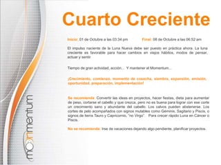 Cuarto Creciente 
Inicio: 01 de Octubre a las 03:34 pm Final: 08 de Octubre a las 06:52 am 
El impulso naciente de la Luna Nueva debe ser puesto en práctica ahora. La luna 
creciente es favorable para hacer cambios en viejos hábitos, modos de pensar, 
actuar y sentir. 
Tiempo de gran actividad, acción... Y mantener el Momentum... 
¡Crecimiento, comienzo, momento de cosecha, siembra, expansión, emisión, 
oportunidad, preparación, implementación! 
Se recomienda: Convertir las ideas en proyectos, hacer fiestas, dieta para aumentar 
de peso, cortarse el cabello y que crezca, pero no es buena para lograr con ese corte 
un crecimiento sano y abundante del cabello. Los calvos pueden abstenerse. Los 
cortes de pelo acompañados con signos mutables como Géminis, Sagitario y Piscis, o 
signos de tierra Tauro y Capricornio, “no Virgo”. Para crecer rápido Luna en Cáncer o 
Piscis. 
No se recomienda: Irse de vacaciones dejando algo pendiente, planificar proyectos. 
 