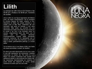 Lilith 
La energía de Lilith inicia el 23 Octubre a las 
05:58 pm y finaliza a la 08:58 pm, momento 
de cautela. 
Lilit (o Lilith) es una figura legendaria del folklore 
judío, de origen mesopotámico. Se la considera 
la primera esposa de Adán, anterior a Eva. 
Abandonó el Edén por propia iniciativa y se 
instaló junto al Mar Rojo, uniéndose allí con 
Asmodeo, que sería su amante, y con otros 
demonios. Más tarde, se convirtió en una 
demonesa que rapta a los niños en sus cunas por 
la noche y se une a los hombres como un 
súcubo, engendrando hijos (los lilim) con el 
semen que los varones derraman 
involuntariamente cuando están durmiendo 
(polución nocturna). Se la representa con el 
aspecto de una mujer muy hermosa, con el pelo 
largo y rizado, generalmente pelirroja, y a veces 
alada. 
Ya la historia de la Luna Negra (Lilith) nos habla 
de cosas escondidas, ocultas, de rebelión. 
Es obvio que está relacionada con la Luna y todo 
lo que ella representa, las emociones, nuestras 
reacciones, la madre, etc. Por tanto la Luna 
Negra nos estaría mostrando todo aquello que 
deseamos desde lo más profundo de nuestro ser, 
las reacciones desmesuradas en nosotros, el 
punto donde nos alejamos de mamá, donde 
cortamos el cordón que nos une a ella. 
 