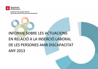 Qualitat de Vida, Igualtat i Esports Institut Municipal de Persones amb Discapacitat 
INFORME SOBRE LES ACTUACIONS EN RELACIÓ A LA INSERCIÓ LABORAL DE LES PERSONES AMB DISCAPACITAT ANY 2013 
 