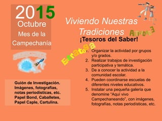 2015Octubre
Mes de la
Campechanía
Viviendo Nuestras
Tradiciones
Guión de Investigación.
Imágenes, fotografías,
notas periodísticas, etc.
Papel Bond, Caballetes,
Papel Caple, Cartulina.
1. Organizar la actividad por grupos
y/o grados.
2. Realizar trabajos de investigación
participativa y temática.
3. De a conocer la actividad a la
comunidad escolar.
4. Pueden coordinarse escuelas de
diferentes niveles educativos.
5. Instalar una pequeña galería que
denomine “Aquí vivo
Campechaneando”, con imágenes,
fotografías, notas periodísticas, etc.
¡Tesoros del Saber!
 