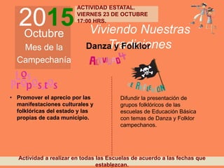 2015Octubre
Mes de la
Campechanía
Viviendo Nuestras
TradicionesDanza y Folklor
• Promover el aprecio por las
manifestaciones culturales y
folklóricas del estado y las
propias de cada municipio.
Difundir la presentación de
grupos folklóricos de las
escuelas de Educación Básica
con temas de Danza y Folklor
campechanos.
Actividad a realizar en todas las Escuelas de acuerdo a las fechas que
establezcan.
ACTIVIDAD ESTATAL.
VIERNES 23 DE OCTUBRE
17:00 HRS.
 
