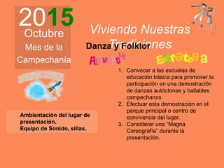 2015Octubre
Mes de la
Campechanía
Viviendo Nuestras
Tradiciones
Ambientación del lugar de
presentación.
Equipo de Sonido, sillas.
1. Convocar a las escuelas de
educación básica para promover la
participación en una demostración
de danzas autóctonas y bailables
campechanos.
2. Efectuar esta demostración en el
parque principal o centro de
convivencia del lugar.
3. Considerar una “Magna
Coreografía” durante la
presentación.
Danza y Folklor
 
