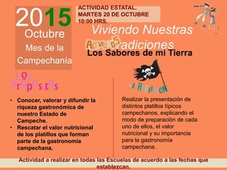 2015Octubre
Mes de la
Campechanía
Viviendo Nuestras
Tradiciones
Los Sabores de mi Tierra
• Conocer, valorar y difundir la
riqueza gastronómica de
nuestro Estado de
Campeche.
• Rescatar el valor nutricional
de los platillos que forman
parte de la gastronomía
campechana.
Realizar la presentación de
distintos platillos típicos
campechanos, explicando el
modo de preparación de cada
uno de ellos, el valor
nutricional y su importancia
para la gastronomía
campechana.
Actividad a realizar en todas las Escuelas de acuerdo a las fechas que
establezcan.
ACTIVIDAD ESTATAL.
MARTES 20 DE OCTUBRE
10:00 HRS.
 