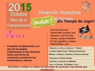 2015Octubre
Mes de la
Campechanía
Viviendo Nuestras
Tradiciones
• Fomentar la elaboración y el
uso de los juegos
tradicionales en los alumnos
como una forma de
conservar y preservar las
costumbres y valores.
Que los alumnos
desarrollen durante una
semana, a la hora del
receso, juegos basados
en los juguetes y juegos
tradicionales, por
ejemplo:
¡Es Tiempo de Jugar!
TAMALES A LA OLLA, CANICAS Y TROMPO
LOTERÍA CAMPECHANA Y RONDAS INFANTILES
BRINCA LA BURRA, CARRERA DE SACOS, Zancos
PAPAGAYOS, PEPINO VECINO
CHÁCARA, JUGUETES DE MADERA
JALA LA CUERDA, TIN BOMBA, YOYO
TIN JOROCH, PAXAQUES, TUMBA PALITOSActividad a realizar en todas las Escuelas de acuerdo a las fechas que
establezcan.
 