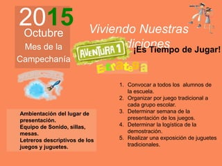 2015Octubre
Mes de la
Campechanía
Viviendo Nuestras
Tradiciones
1. Convocar a todos los alumnos de
la escuela.
2. Organizar por juego tradicional a
cada grupo escolar.
3. Determinar semana de la
presentación de los juegos.
4. Determinar la logística de la
demostración.
5. Realizar una exposición de juguetes
tradicionales.
¡Es Tiempo de Jugar!
Ambientación del lugar de
presentación.
Equipo de Sonido, sillas,
mesas.
Letreros descriptivos de los
juegos y juguetes.
 