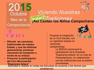 2015Octubre
Mes de la
Campechanía
Viviendo Nuestras
Tradiciones
• Difundir las canciones
tradicionales de nuestro
Estado, y que las distintas
generaciones conozcan
canciones de Campeche a
través de su música.
• Promover la participación
del Coro Monumental
“Esperanza Azteca”
Propiciar la integración
de un Coro Escolar, con
un repertorio basado en
canciones
campechanas:
La SEDUC promoverá la
participación de la Orquesta
“Esperanza Azteca” en un ciclo de
Presentaciones, en colaboración
con las instituciones que se estime
conveniente.
¡Así Cantan los Niños Campechanos
Actividad a realizar en todas las Escuelas de acuerdo a las fechas que
establezcan.
 