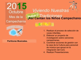2015Octubre
Mes de la
Campechanía
Viviendo Nuestras
Tradiciones
1. Realizar el proceso de selección de
voces infantiles.
2. Elaborar un proyecto de
investigación sobre canciones
campechanas.
3. Coordinar acciones de gestión con
la casa de la Cultura para personal
de música que apoye en la
integración del Coro.
4. Realizar Presentaciones.
¡Así Cantan los Niños Campechanos
Partituras Musicales.
 