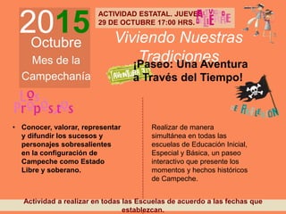 2015Octubre
Mes de la
Campechanía
Viviendo Nuestras
Tradiciones
• Conocer, valorar, representar
y difundir los sucesos y
personajes sobresalientes
en la configuración de
Campeche como Estado
Libre y soberano.
Realizar de manera
simultánea en todas las
escuelas de Educación Inicial,
Especial y Básica, un paseo
interactivo que presente los
momentos y hechos históricos
de Campeche.
¡Paseo: Una Aventura
a Través del Tiempo!
Actividad a realizar en todas las Escuelas de acuerdo a las fechas que
establezcan.
ACTIVIDAD ESTATAL. JUEVES
29 DE OCTUBRE 17:00 HRS.
 