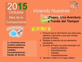 2015Octubre
Mes de la
Campechanía
Viviendo Nuestras
Tradiciones
1. Procura que la información sea adecuada,
efectiva y relevante y que sea narrada
durante el Paseo.
2. Realizar la elección de los elementos
apropiados.
3. Durante el Paseo se podrá participar con:
• Cuadros plásticos.
• Dramatizaciones.
• Carteles.
• Caracterizaciones.
4. Llevarlo a cabo en un lugar público.
¡Paseo: Una Aventura
a Través del Tiempo!
Lo necesario para:
Cuadros plásticos.
Dramatizaciones.
Carteles.
Caracterizaciones.
Equipo de Sonido.
 