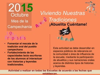 2015Octubre
Mes de la
Campechanía
Viviendo Nuestras
Tradiciones
¡Abuelita Cuéntame!
• Fomentar el rescate de la
tradición oral del pueblo
campechano
• Fortalecimiento de las
capacidades lecto escritoras
de los alumnos al interactuar
con historias y leyendas
tradicionales.
Esta actividad se debe desarrollar en
espacios públicos de relevancia en
la comunidad o área de influencia de
la escuela, mediante la participación
de abuelitos y sus narraciones orales
acerca de distintos tipos de historias
y leyendas.
Actividad a realizar en todas las Escuelas de acuerdo a las fechas que
establezcan.
 