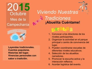 2015Octubre
Mes de la
Campechanía
Viviendo Nuestras
Tradiciones
¡Abuelita Cuéntame!
Leyendas tradicionales.
Cuentos populares.
Historias del lugar.
Vivencias personales con
sabor a tradición.
1. Convocar a los directores de los
niveles participantes.
2. Organizar la actividad en el parque
principal o centro de convivencia del
lugar.
3. Pueden coordinarse escuelas de
diferentes niveles educativos.
4. Selección de los abuelitos
narradores.
5. Promover la escucha activa y la
interacción reflexiva.
6. Acordar logística del evento.
 