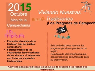 2015Octubre
Mes de la
Campechanía
Viviendo Nuestras
Tradiciones
¡Los Pregones de Campech
• Fomentar el rescate de la
tradición oral del pueblo
campechano
• Fortalecimiento de las
capacidades lecto escritoras
de los alumnos al interactuar
con historias y leyendas
tradicionales.
Esta actividad debe rescatar los
pregones populares propios de da
región.
Resultará de vital importancia que
cada pregón sea documentado para
su preservación.
Actividad a realizar en todas las Escuelas de acuerdo a las fechas que
establezcan.
 