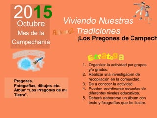 2015Octubre
Mes de la
Campechanía
Viviendo Nuestras
Tradiciones
Pregones.
Fotografías, dibujos, etc.
Álbum “Los Pregones de mi
Tierra”.
1. Organizar la actividad por grupos
y/o grados.
2. Realizar una investigación de
recopilación en la comunidad.
3. De a conocer la actividad.
4. Pueden coordinarse escuelas de
diferentes niveles educativos.
5. Deberá elaborarse un álbum con
texto y fotografías que los ilustre.
¡Los Pregones de Campech
 