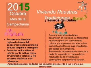 2015Octubre
Mes de la
Campechanía
Viviendo Nuestras
Tradiciones¡Tesoros del Saber!
• Fortalecer la identidad
regional a través del
conocimiento del patrimonio
cultural tangible e intangible.
• Fomentar en los niños el
interés por la cultura maya,
el Campeche colonial y los
sucesos históricos más
relevantes.
Procurar que las actividades
desarrollen en los niños su inteligencia
múltiple a partir del conocimiento
cultural y la expresión narrativa sobre
los hechos históricos más importantes
del estado de Campeche.
Promover la representación vivencial a
partir de la puesta en común de los
resultados de la investigación
participativa del patrimonio cultural.
Actividad a realizar en todas las Escuelas de acuerdo a las fechas que
establezcan.
 