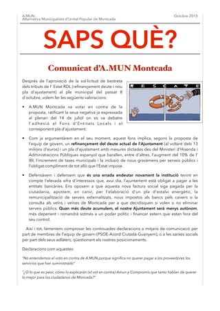 A.MUN
Alternativa Municipalista d’Unitat Popular de Montcada
Octubre 2015
Després de l'aprovació de la sol·licitud de bestreta
dels tributs de l' Estat RDL (reﬁnançament deute i nou
pla d'ajustament) al ple municipal del passat 8
d'octubre, volem fer les següents valoracions:
• A.MUN Montcada va votar en contra de la
proposta, ratiﬁcant la seua negativa ja expressada
al plenari del 14 de juliol on es va debatre
l'adhesió al Fons d'Entitats Locals i al
corresponent pla d'ajustament.
• Com ja argumentàrem en el seu moment, aquest fons implica, segons la proposta de
l'equip de govern, un reﬁnançament del deute actual de l'Ajuntament (al voltant dels 13
milions d'euros) i un pla d'ajustament amb mesures dictades des del Ministeri d'Hisenda i
Administracions Públiques espanyol que barallen, entre d'altres, l'augment del 10% de l'
IBI, l'increment de taxes municipals i la inclusió de nous gravàmens per serveis públics i
l'obligat compliment de tot allò que l'Estat impose.
• Defensàvem i defensem que és una errada endeutar novament la institució tenint en
compte l'elevada xifra d'interessos que, avui dia, l'ajuntament està obligat a pagar a les
entitats bancàries. Ens oposem a què aquesta nova factura social siga pagada per la
ciutadania; apostem, en canvi, per l'elaboració d'un pla d'estalvi energètic, la
remunicipalització de serveis externalitzats, nous impostos als bancs pels caixers o la
consulta als veïns i veïnes de Montcada per a que decidisquen si volen o no eliminar
serveis públics. Quan més deute acumulem, el nostre Ajuntament serà menys autònom,
més depenent i romandrà sotmés a un poder polític i ﬁnancer extern que estan fora del
seu control.
Així i tot, lamentem comprovar les continuades declaracions a mitjans de comunicació per
part de membres de l'equip de govern (PSOE-Acord Ciutadà-Guanyem), o a les xarxes socials
per part dels seus adlàters, qüestionant els nostres posicionaments.
Declaracions com aquestes:
“No entendemos el voto en contra de A.MUN porque signiﬁca no querer pagar a los proveedores los
servicios que han suministrado”
"¿O lo que es peor, cómo lo explicarán (el vot en contra) Amun y Compromís que tanto hablan de querer
lo mejor para los ciudadanos de Moncada?"
SAPS QUÈ?
Comunicat d’A.MUN Montcada
 