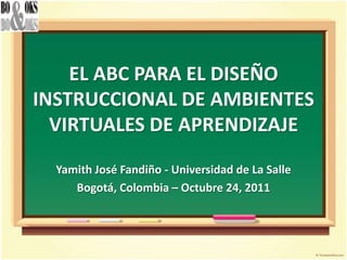 EL ABC PARA EL DISEÑO
INSTRUCCIONAL DE AMBIENTES
  VIRTUALES DE APRENDIZAJE
  Yamith José Fandiño - Universidad de La Salle
     Bogotá, Colombia – Octubre 24, 2011
 