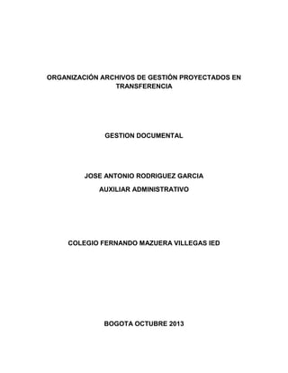 ORGANIZACIÓN ARCHIVOS DE GESTIÓN PROYECTADOS EN
TRANSFERENCIA
GESTION DOCUMENTAL
JOSE ANTONIO RODRIGUEZ GARCIA
AUXILIAR ADMINISTRATIVO
COLEGIO FERNANDO MAZUERA VILLEGAS IED
BOGOTA OCTUBRE 2013
 