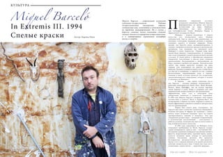 36 Bсе по-русски - Vse po russki Vse po russki - Bсе по-русски 37
Miquel Barceló
In Extremis III. 1994
Спелые краски Автор: Карина Папп
Микель Барсело – современный испанский
художник-экспрессионист. Работы
экспрессионистов насыщенны, образы,
создаваемые ими, непонятны и зачастую даже
не требуют интерпретаций. Но в случае с
Барсело сложные мазки означают сложные
эмоции: многие его портреты остросоциальны,
а в натюрмортах скрывается метафора
жизни и смерти.
ринципы творческой эстетики
испанского художника Микеля Барсело
формировались во время его частых
путешествий по миру. Наиболее
значимыми для него являются
три географические точки: Майорка, Париж и
африканское государство Мали.
	 Майорка – родина художника. С миром
искусства его познакомила мать, бывшая
пейзажисткой. Еще не мысля себя живописцем, он
впитывал культурные традиции региона и начинал
сознавать красоту и величие природы. Позже
именно там Барсело начал экспериментировать в
технике, смешивая на полотне краски и органические
материалы. Сам художник так описывает роль
Майорки в своем творчестве: «Первые годы моей
жизни были дикими, «земноводными», и, очевидно,
они стали отправной точной в развитии моей личной
эстетики. В своей работе я преобразую ощущения
невероятно чувственные и иногда даже слишком
приземленные. Воспоминания о вытаскивании на
берег лимонно-серебристой дорады. Электрический
трепет еще живых креветок, которых мы едим
сырыми или нанизываем на крючки во время
рыбалки. Кусание осьминога между глаз, чтобы убить
его быстро и наверняка, и чернила его же, ставшие
бесполезными, окрашивающие воду в черный.
Главным в моей эстетике является это осмысление
средиземноморского мироздания, которое я познал
и запомнил на Майорке».
	 В Париже – еще одном ключевом месте
для Барсело – испанец впервые познакомился с
работами авангардистов Пауля Клее, Жана Фотрие,
Вольса, Жана Дюбуффе; там он изучал картины
эпохи барокко в залах Лувра и открывал для себя
американский импрессионизм и абстракционизм.
Африканский опыт стал в некотором роде
поворотным моментом в творчестве художника.
В 1988 году Микель Барсело совершил свое первое
путешествие в Сенегал, Мали и Буриана-Фасо. По
возвращении в Европу пустыни, миражи и сцены из
жизни африканцев становятся одной из центральных
тем его произведений.
	 Париж был своего рода «лекторием», где
Барсело выступал в качестве слушателя, внимавшего
великим мастерам. В Африке же художник с самого
начала занял активную позицию: здесь он учился
преобразовывать эмоцию в живопись. Эти два
совершенно разных мира – западный (современный)
и экзотический (аутентичный) – схлестнулись в
работах испанца, позволив ему внести нечто новое в
мир изобразительного искусства.
	 В 1994 году, вернувшись на Майорку после
очередного пребывания на Мали, Барсело создает
серию натюрмортов, один из них – «In Extremis III».
На картине художник изображает различные овощи и
фрукты: надрезанный арбуз, красный перец, гранат,
капусту, половину дыни, кожуру от апельсинов,
лимоны, баклажаны, артишок. Все продукты
беспорядочно рассредоточены в пространстве.
Кроме того, в правом нижнем углу можно различить
контуры человеческого лица. Словно оно тоже часть
композиции «nature morte» – «мертвой природы».
П
КУЛЬТУРА
 