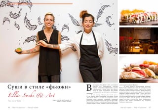 96 Bсе по-русски - Vse po russki Vse po russki - Bсе по-русски 97
Суши в стиле «фьюжн»
Ellas Sushi & Art
ресторане «Ellas Sushi & Art» в Аликанте
миксуют всё: ингредиенты, способы
подачи, стилистику оформления, музыку
и настроение. А разве может быть иначе,
когда на кухне встречаются два разных
темперамента, две культуры и кулинарных
традиции?
	 И речь идет не о встрече востока и запада.
О, мы видели много подобных сочетаний! Кухня
«Ellas Sushi & Art» – это что-то совершенно новое:
безумный микс японских традиций, испанской
смелости и латиноамериканской страсти! Два шефа:
бразильянка Фабиола и уроженка Мурсии Кристина
создают блюда в стиле, которые сами они называют
«элегантный японский фьюжн».
	 В меню значатся традиционные японские
блюда (суши, сашими, мисо-суп), но только здесь они
обретают новые грани, оттенки и вкусы. Эту кухню
не описать одним словом. В ней есть ароматная капля
средиземноморья, пикантная острота из Латинской
Америки, пряная щепотка Азии – и все это густо
сдобрено жизнерадостным духом самого Аликанте.
Это уже второй ресторан дуэта шеф-поваров. Первый
называется «Ellas sushi & Fusion» и находится на
пляже Сан Жуан (Playa de San Juan). Рекомендуем
посетить оба, чтобы попробовать все творения
Фабиолы и Кристины.
Адрес: Calle de San Fernando 12,
03002 – Centro, Alicante.
В
ГАСТРОНОМИЯ
Fotos Lars ter Meulen
 