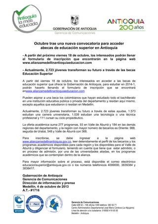 Gerencia de Comunicaciones
Calle 42B 52 – 106 oficina 1305 teléfono: 383 92 71
Centro Administrativo Departamental José María Córdova (La Alpujarra)
Línea de atención a la ciudadanía: 018000 419 00 00
Medellín - Antioquia
Octubre trae una nueva convocatoria para acceder
abecas de educación superior en Antioquia
- A partir del próximo viernes 18 de octubre, los interesados podrán llenar
el formulario de inscripción que encontrarán en la página web
www.alianzamedellinantioquiaeducacion.com
- Actualmente, 2.723 jóvenes transforman su futuro a través de las becas
Educación Superior
A partir del viernes 18 de octubre, los interesados en acceder a las becas de
educación superior que ofrece la Gobernación de Antioquia, para estudiar en 2014-1,
podrán hacerlo llenando el formulario de inscripción que se encontrará
enwww.alianzamedellinantioquiaeducacion.com
Pueden aspirar a una beca los colombianos que hayan estudiado todo el bachillerato
en una institución educativa pública o privada del departamento y residan aquí mismo,
excepto aquellos que estudiaron o residan en Medellín.
Actualmente, 2.723 jóvenes transforman su futuro a través de estas ayudas, 1.573
estudian una carrera universitaria, 1.039 estudian una tecnología o una técnica
profesional y 111 cursan su ciclo propedéutico.
La oferta académica suma 277 programas, 93 en Valle de Aburrá y 184 en las demás
regiones del departamento, y la región con mayor número de becarios es Oriente: 988,
seguida de Urabá, 548 y Valle de Aburrá con 368.
Para inscribirse, se debe ingresar a la página web
www.alianzamedellinantioquia.gov.co, leer detenidamente el perfil de los becarios y los
programas académicos disponibles para cada región y los disponibles para el Valle de
Aburrá y diligenciar el formulario, teniendo en cuenta que tiene que estar admitido, o
en proceso de admisión, por una de las universidades aliadas, en los programas
académicos que se contemplan dentro de la alianza.
Para mayor información sobre el proceso, está disponible el correo electrónico
educacionsuperior@antioquia.gov.co o los números telefónicos 4099000, 3839384 y
3838417.
Gobernación de Antioquia
Gerencia de Comunicaciones
Dirección de información y prensa
Medellín, 4 de octubre de 2013
A.T.- #1716
 