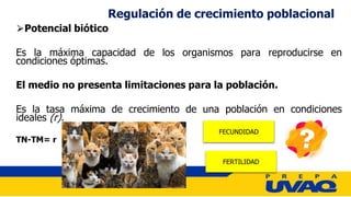 ⮚Potencial biótico
Es la máxima capacidad de los organismos para reproducirse en
condiciones óptimas.
El medio no presenta limitaciones para la población.
Es la tasa máxima de crecimiento de una población en condiciones
ideales (r).
TN-TM= r
Regulación de crecimiento poblacional
FECUNDIDAD
FERTILIDAD
 