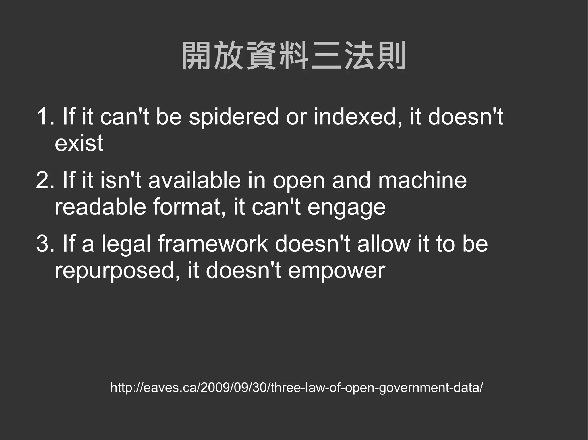 開放資料三法則
1. If it can't be spidered or indexed, it doesn't
  exist
2. If it isn't available in open and machine
  readable format, it can't engage
3. If a legal framework doesn't allow it to be
  repurposed, it doesn't empower



       http://eaves.ca/2009/09/30/three-law-of-open-government-data/
 