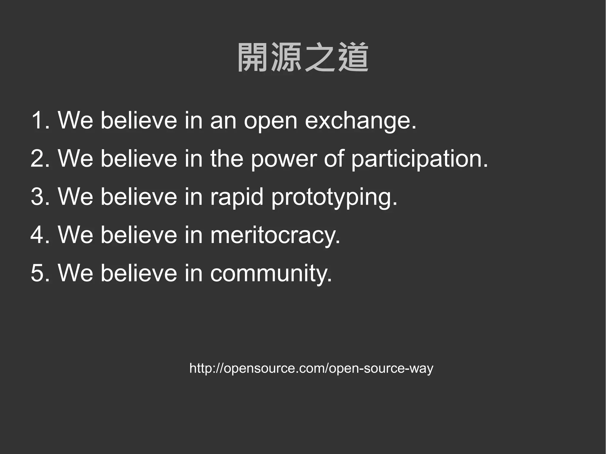 開源之道
1. We believe in an open exchange.
2. We believe in the power of participation.
3. We believe in rapid prototyping.
4. We believe in meritocracy.
5. We believe in community.


               http://opensource.com/open-source-way
 