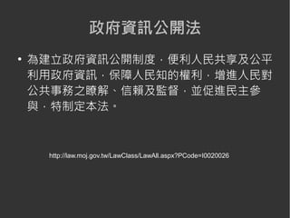 政府資訊公開法
●
    為建立政府資訊公開制度，便利人民共享及公平
    利用政府資訊，保障人民知的權利，增進人民對
    公共事務之瞭解、信賴及監督，並促進民主參
    與，特制定本法。



     http://law.moj.gov.tw/LawClass/LawAll.aspx?PCode=I0020026
 