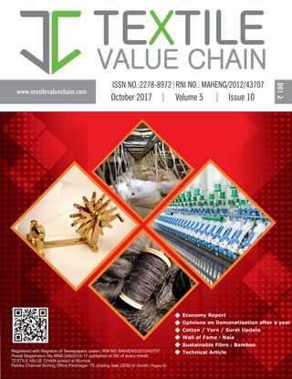 www.textilevaluechain.com
TE TILEX
VALUE CHAIN
October 2017 Volume 5 Issue 10
Registered with Registrar of Newspapers under | RNI NO: MAHENG/2012/43707
Postal Registration No. MNE/346/2015-17 published on 5th of every month,
TEXTILE VALUE CHAIN posted at Mumbai
Patrika Channel Sorting Office,Pantnagar- 75, posting date 29/30 of month | Pages 52
Economy Report
Opinions on Demonetisation after a year
Cotton / Yarn / Surat Update
Wall of Fame : Naia
Sustainable Fibre : Bamboo
Technical Article
 
