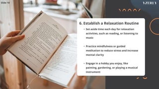 6. Establish a Relaxation Routine
• Set aside time each day for relaxation
activities, such as reading, or listening to
music
• Practice mindfulness or guided
meditation to reduce stress and increase
mental clarity
• Engage in a hobby you enjoy, like
painting, gardening, or playing a musical
instrument
Slide 10
 