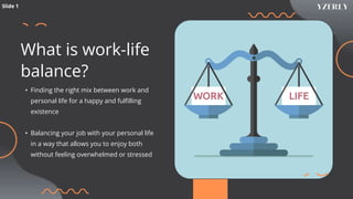 What is work-life
balance?
• Finding the right mix between work and
personal life for a happy and fulfilling
existence
• Balancing your job with your personal life
in a way that allows you to enjoy both
without feeling overwhelmed or stressed
Slide 1
 