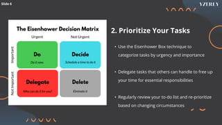 Slide 6
2. Prioritize Your Tasks
• Use the Eisenhower Box technique to
categorize tasks by urgency and importance
• Delegate tasks that others can handle to free up
your time for essential responsibilities
• Regularly review your to-do list and re-prioritize
based on changing circumstances
 