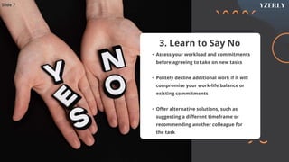 3. Learn to Say No
• Assess your workload and commitments
before agreeing to take on new tasks
• Politely decline additional work if it will
compromise your work-life balance or
existing commitments
• Offer alternative solutions, such as
suggesting a different timeframe or
recommending another colleague for
the task
Slide 7
 