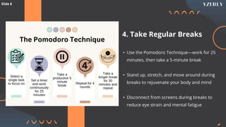 4. Take Regular Breaks
• Use the Pomodoro Technique—work for 25
minutes, then take a 5-minute break
• Stand up, stretch, and move around during
breaks to rejuvenate your body and mind
• Disconnect from screens during breaks to
reduce eye strain and mental fatigue
Slide 8
 