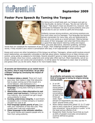 September 2009

Foster Pure Speech By Taming the Tongue
                                                For being such a small body part, our tongues sure get us
                                                into big trouble. As James 3:8 says, ―No one can tame the
                                                tongue.‖ That doesn’t mean we shouldn’t try, however. God
                                                commands his followers not only to avoid profanity and curs-
                                                ing but also to use our words to uplift and encourage.

                                                Profanity conveys strong emotions, and strong emotions are
                                                the norm when you’re a teenager. Foul language has become
                                                almost mainstream for many kids, who are desensitized to
                                                the use of curse words as a social lubricant. Making teenag-
                                                ers aware of their language—and what God thinks about it—
                                                is a good first step toward restoring civility and respect.
                                                Next, give kids alternative, attention-grabbing, harmless
words that can substitute for expression of joy or anger. Then challenge teenagers to use only ―prayer‖
words; if they wouldn’t use a word in conversation with God, it isn’t appropriate in other contexts.

Gossip and rumors are other temptations of the tongue we all face. Teenagers, whose world revolves around
social relationships, are especially vulnerable to idle talk about others. Gossips thrive on false intimacy and
control, using words as weapons to intimidate. Parents shouldn’t ignore or make allowances for gossipy be-
havior. Instead, show how rumors, judgments and verbal jabs inflict real hurt. Most importantly, set an ex-
ample through your own words and conversations. It will be easier for teenagers to steer clear of profanity
and gossip when you do the same. Read on for more helpful ideas.



If parents set themselves up as verbal moral-
ity police, they’ll reap frustration. So go after
a deeper change by conveying the impact of
language.
                                                            As profanity and gossip run rampant, that
1. Scripture takes a stand. There isn’t much                kind of language is losing its stigma among
   gray area. God makes it clear that obscenity             young people.
   has no place coming out of the mouth of a
   Christ-follower. (See Ephesians 5:4.)                      In an AP-
2. Unconditional love is impossible with foul                  Ipsos poll,
   language. Cursing does nothing to communi-                  young people
   cate grace.                                                 acknowledge
3. Obscenities are a fake alternative to real                  swearing in
   power (and real humor). Challenge kids to                   conversations
   true maturity. Any numskull can get a laugh                 at least a few
   using profanity to shock.                                   times per
4. Cursing undermines integrity. A word that’s                 week. Eight
   acceptable only in limited company or location              percent of respondents say they use the ―f-
   shouldn’t be used at all.                                   word‖ several times a day.
5. Foul language speaks poorly of you. Con-                   When Gallup researchers asked 13- to 17-year-
   sider your impression of kids who cuss. They                olds to rank a long list of ―serious behaviors,‖
   usually seem rude and uneducated.                           kids considered ―using profanity in public‖ to be
6. Clean language is the ultimate rebellion.                   the least serious offense of all.
   The world notices and respects people who re-              Researcher Robin Dunbar found that as much
   frain from using profanity.                                 as 65% of people’s everyday conversations
                                                               could be defined as gossip.
                                                               (apa.org)
 