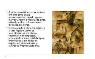    A pintura analítica é representada
    em uma gama quase
    monocromática, usando apenas
    marrom, verde, e mais tarde cinza,
    a fim de analisar a forma sem a
    distração das cores.
   Decompondo a obra em partes, o
    artista registra todos os
    seus elementos em planos
    sucessivos e superpostos,
    procurando a visão total da figura,
    examinando-a em todos os
    ângulos no mesmo instante,
    através da fragmentação dela.
 