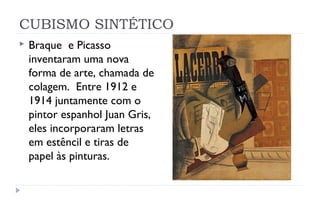 CUBISMO SINTÉTICO
   Braque e Picasso
    inventaram uma nova
    forma de arte, chamada de
    colagem. Entre 1912 e
    1914 juntamente com o
    pintor espanhol Juan Gris,
    eles incorporaram letras
    em estêncil e tiras de
    papel às pinturas.
 