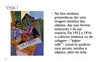 Veja !
            Na fase sintética
             pretendia-se dar uma
             imagem sintética dos
             objetos, das suas formas
             essenciais e da sua
             matéria. De 1912 a 1914,
             o cubismo sintético ou de
             colagem – “papier
             collé” - constrói quadros
             com jornais, tecidos e
             objetos, além de tinta.
 