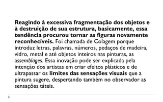 Reagindo à excessiva fragmentação dos objetos e
à destruição de sua estrutura, basicamente, essa
tendência procurou tornar as figuras novamente
reconhecíveis. Foi chamada de Colagem porque
introduz letras, palavras, números, pedaços de madeira,
vidro, metal e até objetos inteiros nas pinturas, as
assemblages. Essa inovação pode ser explicada pela
intenção dos artistas em criar efeitos plásticos e de
ultrapassar os limites das sensações visuais que a
pintura sugere, despertando também no observador as
sensações táteis.
 