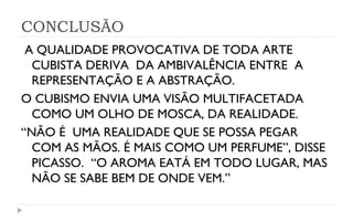 CONCLUSÃO
 A QUALIDADE PROVOCATIVA DE TODA ARTE
  CUBISTA DERIVA DA AMBIVALÊNCIA ENTRE A
  REPRESENTAÇÃO E A ABSTRAÇÃO.
O CUBISMO ENVIA UMA VISÃO MULTIFACETADA
  COMO UM OLHO DE MOSCA, DA REALIDADE.
“NÃO É UMA REALIDADE QUE SE POSSA PEGAR
  COM AS MÃOS. É MAIS COMO UM PERFUME”, DISSE
  PICASSO. “O AROMA EATÁ EM TODO LUGAR, MAS
  NÃO SE SABE BEM DE ONDE VEM.”
 