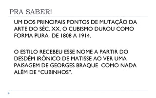 PRA SABER!
 UM DOS PRINCIPAIS PONTOS DE MUTAÇÃO DA
 ARTE DO SÉC. XX, O CUBISMO DUROU COMO
 FORMA PURA DE 1808 A 1914.

 O ESTILO RECEBEU ESSE NOME A PARTIR DO
 DESDÉM IRÔNICO DE MATISSE AO VER UMA
 PAISAGEM DE GEORGES BRAQUE COMO NADA
 ALÉM DE “CUBINHOS”.
 