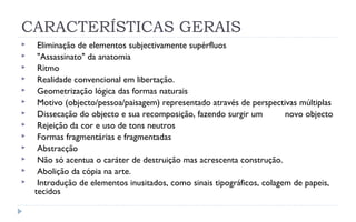 CARACTERÍSTICAS GERAIS
    Eliminação de elementos subjectivamente supérfluos
    "Assassinato" da anatomia
    Ritmo
    Realidade convencional em libertação.
    Geometrização lógica das formas naturais
    Motivo (objecto/pessoa/paisagem) representado através de perspectivas múltiplas
    Dissecação do objecto e sua recomposição, fazendo surgir um         novo objecto
    Rejeição da cor e uso de tons neutros
    Formas fragmentárias e fragmentadas
    Abstracção
    Não só acentua o caráter de destruição mas acrescenta construção.
    Abolição da cópia na arte.
    Introdução de elementos inusitados, como sinais tipográficos, colagem de papeis,
    tecidos, cartazes...
 