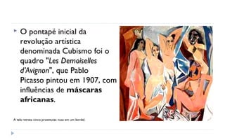    O pontapé inicial da
    revolução artística
    denominada Cubismo foi o
    quadro "Les Demoiselles
    d’Avignon", que Pablo
    Picasso pintou em 1907, com
    influências de máscaras
    africanas. 

A tela retrata cinco prostitutas nuas em um bordel.
 